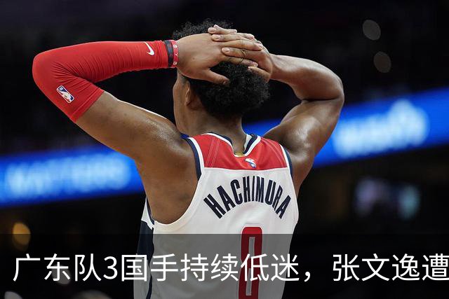 广东队3国手持续低迷，张文逸遭到弃用，杜锋有望回归