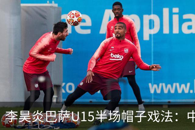李昊炎巴萨U15半场帽子戏法：中国少年震惊足坛