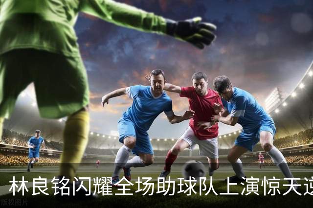 林良铭闪耀全场助球队上演惊天逆转，无罚分榜单北京国安追平成都