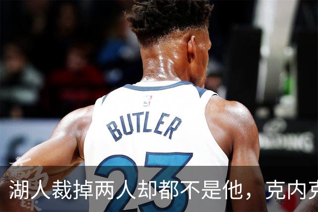 湖人裁掉两人却都不是他，克内克特仍悬在刀口上